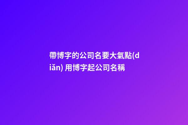 帶博字的公司名要大氣點(diǎn) 用博字起公司名稱-第1張-公司起名-玄機(jī)派